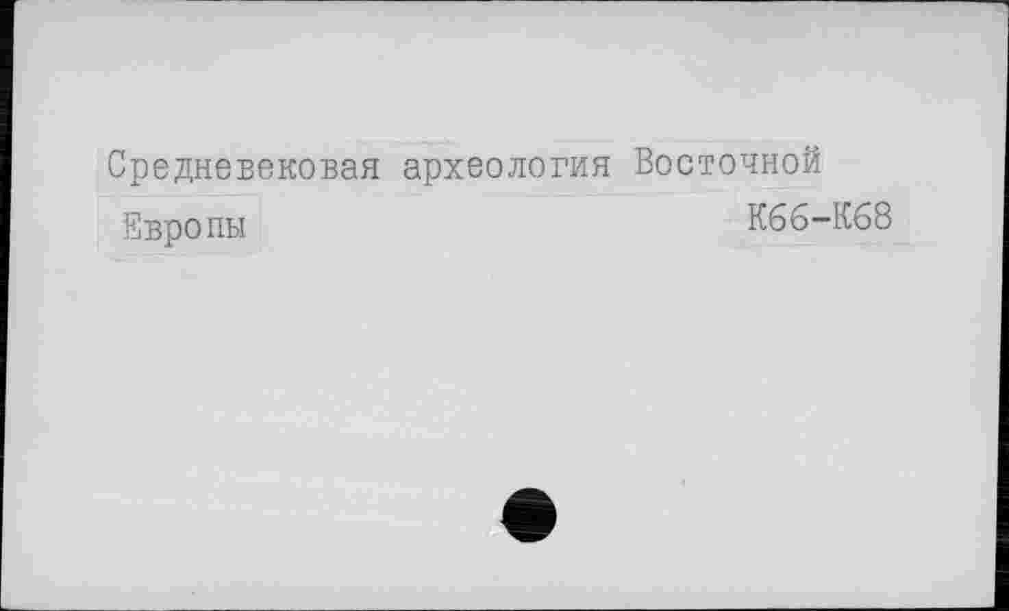 ﻿Средневековая археология Восточной
Европы	К66-К68